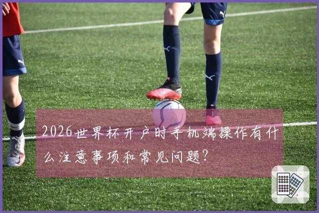2026世界杯开户时手机端操作有什么注意事项和常见问题？
