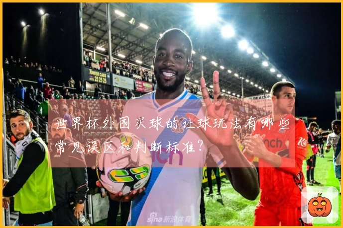 世界杯外围买球的让球玩法有哪些常见误区和判断标准？